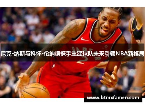 尼克·纳斯与科怀·伦纳德携手重建球队未来引领NBA新格局