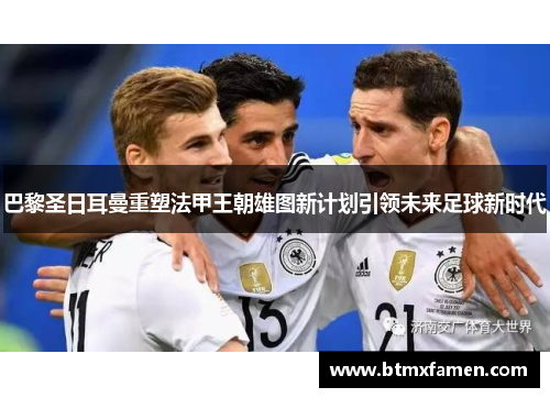 巴黎圣日耳曼重塑法甲王朝雄图新计划引领未来足球新时代