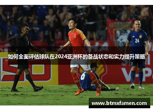如何全面评估球队在2024亚洲杯的备战状态和实力提升策略