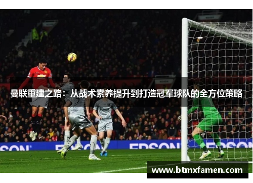 曼联重建之路：从战术素养提升到打造冠军球队的全方位策略