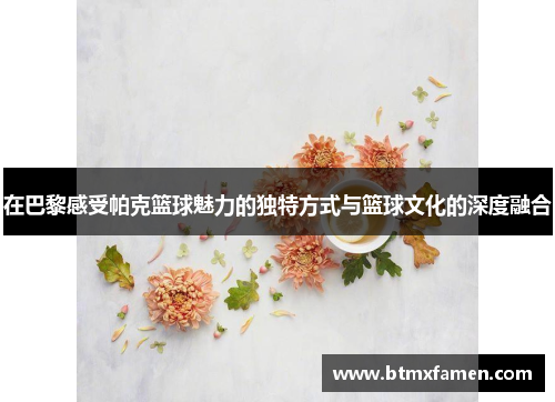 在巴黎感受帕克篮球魅力的独特方式与篮球文化的深度融合