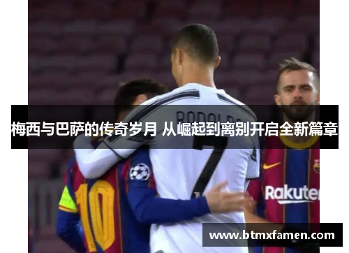 梅西与巴萨的传奇岁月 从崛起到离别开启全新篇章