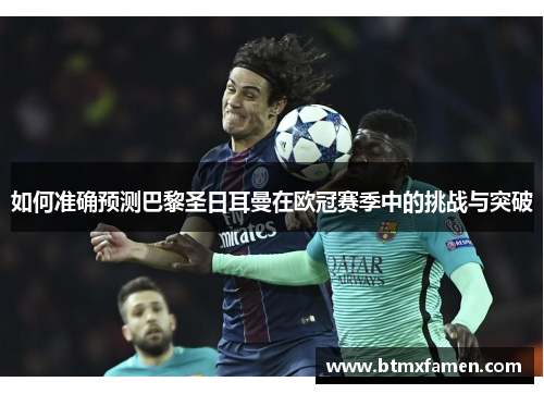 如何准确预测巴黎圣日耳曼在欧冠赛季中的挑战与突破