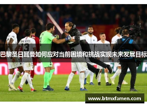 巴黎圣日耳曼如何应对当前困境和挑战实现未来发展目标